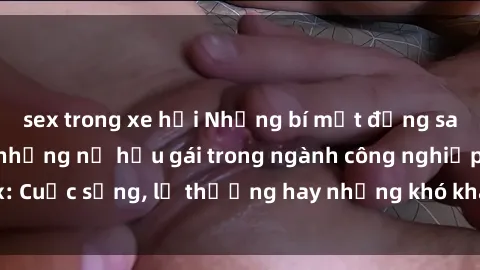 sex trong xe hơi Những bí mật đằng sau cuộc sống của những nữ hầu gái trong ngành công nghiệp sex: Cuộc sống, lẽ thường hay những khó khăn mà họ phải đối mặt.