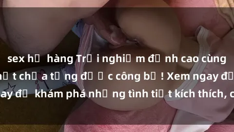sex họ hàng Trải nghiệm đỉnh cao cùng phim sex Mỹ hot nhất chưa từng được công bố! Xem ngay để khám phá những tình tiết kích thích, cảnh nóng bỏng!