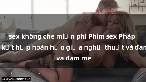 sex không che miễn phí Phim sex Pháp - Sự kết hợp hoàn hảo giữa nghệ thuật và đam mê