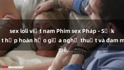 sex loli việt nam Phim sex Pháp - Sự kết hợp hoàn hảo giữa nghệ thuật và đam mê