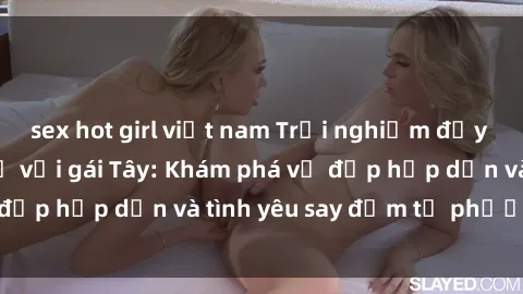 sex hot girl việt nam Trải nghiệm đầy mới lạ khi quan hệ với gái Tây: Khám phá vẻ đẹp hấp dẫn và tình yêu say đắm từ phương Tây