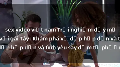 sex video việt nam Trải nghiệm đầy mới lạ khi quan hệ với gái Tây: Khám phá vẻ đẹp hấp dẫn và tình yêu say đắm từ phương Tây