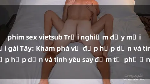 phim sex vietsub Trải nghiệm đầy mới lạ khi quan hệ với gái Tây: Khám phá vẻ đẹp hấp dẫn và tình yêu say đắm từ phương Tây