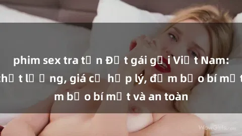 phim sex tra tấn Đặt gái gọi Việt Nam: Dịch vụ chất lượng, giá cả hợp lý, đảm bảo bí mật và an toàn