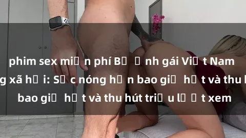 phim sex miễn phí Bộ ảnh gái Việt Nam nude gây sốt mạng xã hội: Sắc nóng hơn bao giờ hết và thu hút triệu lượt xem