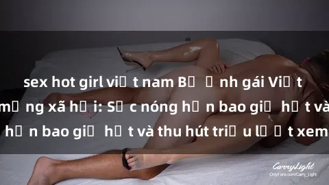 sex hot girl việt nam Bộ ảnh gái Việt Nam nude gây sốt mạng xã hội: Sắc nóng hơn bao giờ hết và thu hút triệu lượt xem