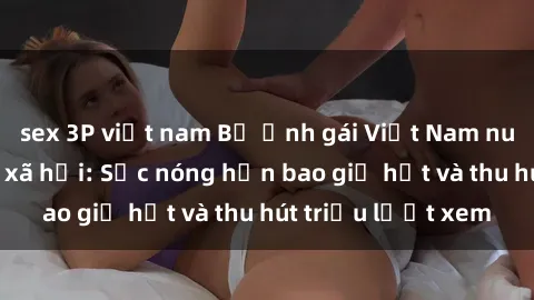 sex 3P việt nam Bộ ảnh gái Việt Nam nude gây sốt mạng xã hội: Sắc nóng hơn bao giờ hết và thu hút triệu lượt xem