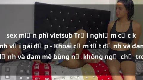 sex miễn phí vietsub Trải nghiệm cực kỳ thú vị khi làm tình với gái đẹp - Khoái cảm tột đỉnh và đam mê bùng nổ không ngờ chỉ trong một đêm!
