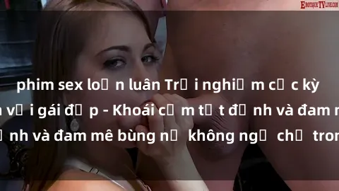 phim sex loạn luân Trải nghiệm cực kỳ thú vị khi làm tình với gái đẹp - Khoái cảm tột đỉnh và đam mê bùng nổ không ngờ chỉ trong một đêm!
