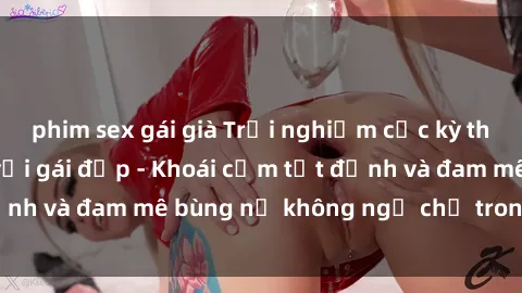 phim sex gái già Trải nghiệm cực kỳ thú vị khi làm tình với gái đẹp - Khoái cảm tột đỉnh và đam mê bùng nổ không ngờ chỉ trong một đêm!