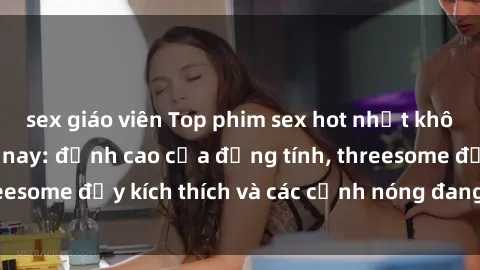 sex giáo viên Top phim sex hot nhất không thể bỏ lỡ năm nay: đỉnh cao của đồng tính, threesome đầy kích thích và các cảnh nóng đang gây sốt!