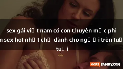 sex gái việt nam có con Chuyên mục phim sex hot nhất chỉ dành cho người trên tuổi