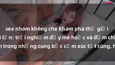sex nhóm không che Khám phá thế giới mới với sex người lớn: trải nghiệm đầy mê hoặc và đắm chìm trong những cung bậc cảm xúc tột cùng, hứng khởi và cuốn hút.