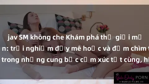 jav SM không che Khám phá thế giới mới với sex người lớn: trải nghiệm đầy mê hoặc và đắm chìm trong những cung bậc cảm xúc tột cùng, hứng khởi và cuốn hút.