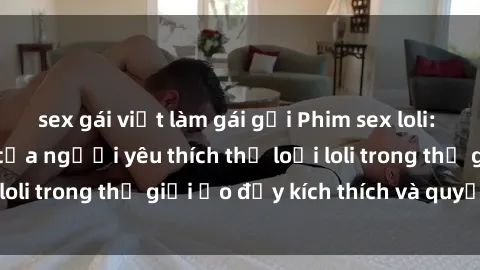 sex gái việt làm gái gọi Phim sex loli: thỏa mãn đam mê của người yêu thích thể loại loli trong thế giới ảo đầy kích thích và quyến rũ.