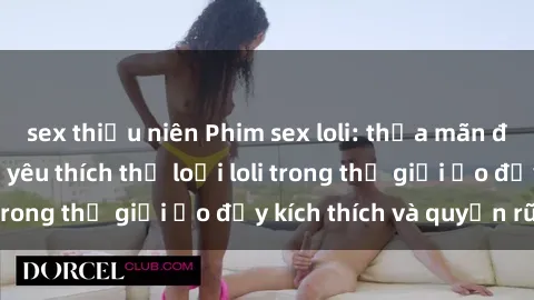 sex thiếu niên Phim sex loli: thỏa mãn đam mê của người yêu thích thể loại loli trong thế giới ảo đầy kích thích và quyến rũ.