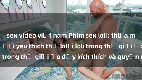 sex video việt nam Phim sex loli: thỏa mãn đam mê của người yêu thích thể loại loli trong thế giới ảo đầy kích thích và quyến rũ.