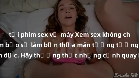 tải phim sex về máy Xem sex không che HD miễn phí đảm bảo sẽ làm bạn thỏa mãn tưởng tượng và nhu cầu tình dục. Hãy thưởng thức những cảnh quay hấp dẫn và mãnh liệt ngay bây giờ!