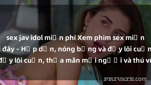 sex jav idol miễn phí Xem phim sex miễn phí online ngay tại đây – Hấp dẫn, nóng bỏng và đầy lôi cuốn, thỏa mãn mọi người và thú vui của bạn!
