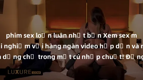 phim sex loạn luân nhật bản Xem sex miễn phí: Cùng trải nghiệm với hàng ngàn video hấp dẫn và nhiều thể loại đa dạng chỉ trong một cú nhấp chuột! Đừng bỏ lỡ cơ hội thưởng thức tuyệt vời này ngay hôm n