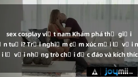 sex cosplay việt nam Khám phá thế giới sex trực tuyến: Hơn tuổi? Trải nghiệm cảm xúc mới lạ với những trò chơi độc đáo và kích thích người lớn