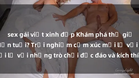 sex gái việt xinh đẹp Khám phá thế giới sex trực tuyến: Hơn tuổi? Trải nghiệm cảm xúc mới lạ với những trò chơi độc đáo và kích thích người lớn