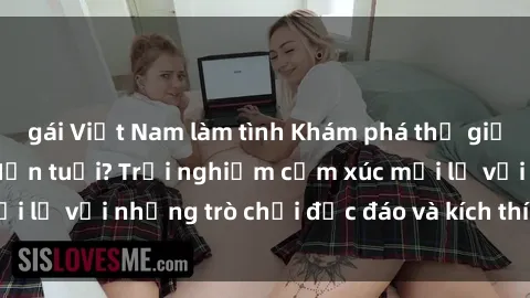 gái Việt Nam làm tình Khám phá thế giới sex trực tuyến: Hơn tuổi? Trải nghiệm cảm xúc mới lạ với những trò chơi độc đáo và kích thích người lớn