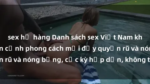sex họ hàng Danh sách sex Việt Nam không che - Ảnh toàn cảnh phong cách mới đầy quyến rũ và nóng bỏng, cực kỳ hấp dẫn, không thể bỏ qua!
