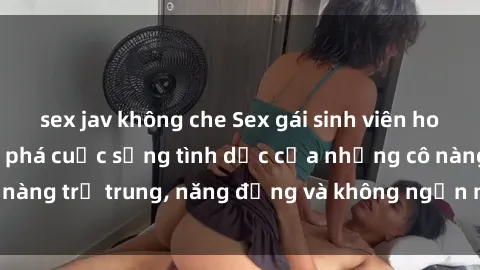 sex jav không che Sex gái sinh viên hot nhất: Cùng khám phá cuộc sống tình dục của những cô nàng trẻ trung, năng động và không ngần ngại thử nghiệm!