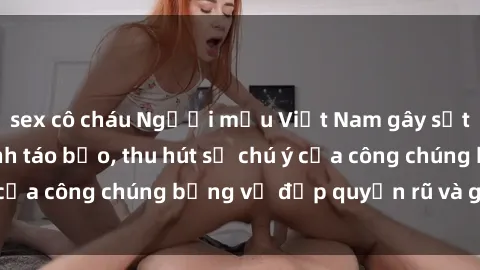 sex cô cháu Người mẫu Việt Nam gây sốt với loạt shoot ảnh táo bạo, thu hút sự chú ý của công chúng bằng vẻ đẹp quyến rũ và gợi cảm.