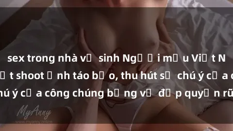 sex trong nhà vệ sinh Người mẫu Việt Nam gây sốt với loạt shoot ảnh táo bạo, thu hút sự chú ý của công chúng bằng vẻ đẹp quyến rũ và gợi cảm.