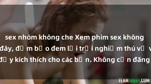 sex nhóm không che Xem phim sex không che miễn phí tại đây, đảm bảo đem lại trải nghiệm thú vị và đầy kích thích cho các bạn. Không cần đăng ký, hoàn toàn miễn phí.