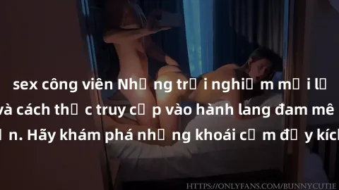 sex công viên Những trải nghiệm mới lạ với sex tập thể và cách thức truy cập vào hành lang đam mê của bạn. Hãy khám phá những khoái cảm đầy kích thích với tập thể hấp dẫn!