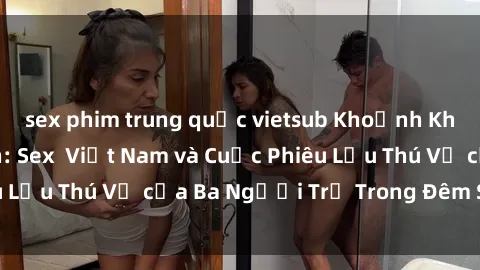 sex phim trung quốc vietsub Khoảnh Khắc Đầy Kịch Tính: Sex  Việt Nam và Cuộc Phiêu Lưu Thú Vị của Ba Người Trẻ Trong Đêm Say Đắm