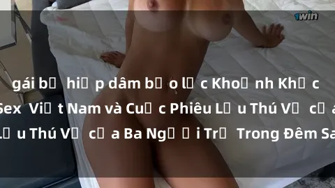 gái bị hiếp dâm bạo lực Khoảnh Khắc Đầy Kịch Tính: Sex  Việt Nam và Cuộc Phiêu Lưu Thú Vị của Ba Người Trẻ Trong Đêm Say Đắm