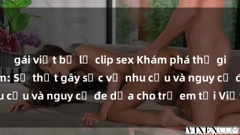 gái việt bị lộ clip sex Khám phá thế giới sex loli Việt Nam: Sự thật gây sốc về nhu cầu và nguy cơ đe dọa cho trẻ em tại Việt Nam