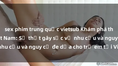 sex phim trung quốc vietsub Khám phá thế giới sex loli Việt Nam: Sự thật gây sốc về nhu cầu và nguy cơ đe dọa cho trẻ em tại Việt Nam