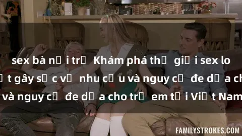 sex bà nội trợ Khám phá thế giới sex loli Việt Nam: Sự thật gây sốc về nhu cầu và nguy cơ đe dọa cho trẻ em tại Việt Nam