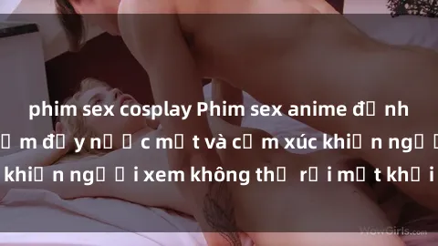 phim sex cosplay Phim sex anime đỉnh cao: Những tác phẩm đầy nước mắt và cảm xúc khiến người xem không thể rời mắt khỏi màn hình
