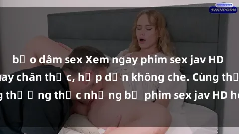 bạo dâm sex Xem ngay phim sex jav HD với những cảnh quay chân thực, hấp dẫn không che. Cùng thưởng thức những bộ phim sex jav HD hot nhất hiện nay!