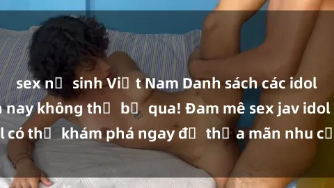 sex nữ sinh Việt Nam Danh sách các idol JAV hot nhất hiện nay không thể bỏ qua! Đam mê sex jav idol có thể khám phá ngay để thỏa mãn nhu cầu giải trí của mình!